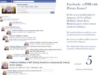 Facebook:  a PHR with Privacy Issues?In the seven months prior to diagnosis, 10.7% of Fred Holliday’s Status PostsRelated aspects of his current medical condition…He visited his Doctor weekly for a two month period prior to hospitalization.  He went to two different ER’s in the two months before diagnosis.He exhibited all of the most common symptoms of Renal Cell Carcinoma...And         he listed          5                  of them on Facebook.