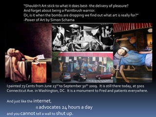 “Shouldn’t Art stick to what it does best- the delivery of pleasure? And forget about being a Paintbrush warrior. Or, is it when the bombs are dropping we find out what art is really for?”-Power of Art by Simon SchamaI painted 73 Cents from June 23rd to September 30th 2009.  It is still there today, at 5001 Connecticut Ave. in Washington, DC.  It is a monument to Fred and patients everywhere.And just like the internet,                                      it advocates 24 hours a day and you cannot tell a wall to shut up.