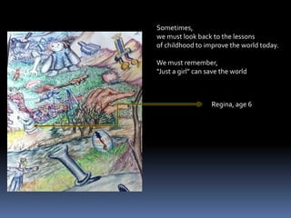 Sometimes, we must look back to the lessonsof childhood to improve the world today.We must remember, “Just a girl” can save the worldRegina, age 6