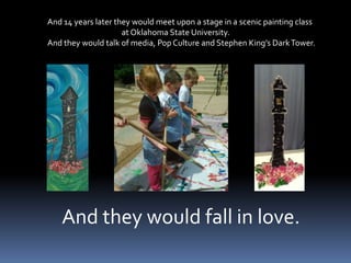 And 14 years later they would meet upon a stage in a scenic painting class                                           at Oklahoma State University. And they would talk of media, Pop Culture and Stephen King’s Dark Tower.     And they would fall in love.