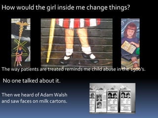 How would the girl inside me change things?.The way patients are treated reminds me child abuse in the 1980’s.   No one talked about it. Then we heard of Adam Walshand saw faces on milk cartons.