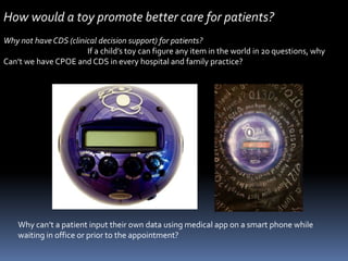 How would a toy promote better care for patients?Why not have CDS (clinical decision support) for patients?                                                  If a child’s toy can figure any item in the world in 20 questions, whyCan’t we have CPOE and CDS in every hospital and family practice? Why can’t a patient input their own data using medical app on a smart phone while waiting in office or prior to the appointment?