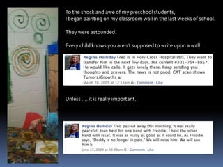 To the shock and awe of my preschool students,I began painting on my classroom wall in the last weeks of school.They were astounded.Every child knows you aren’t supposed to write upon a wall.Unless …. it is really important.