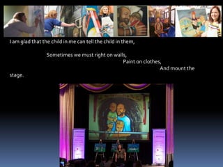 I am glad that the child in me can tell the child in them,                                 Sometimes we must right on walls,                                                                                                      Paint on clothes,                                                                                                                                       And mount the stage.