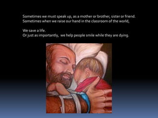 Sometimes we must speak up, as a mother or brother, sister or friend.Sometimes when we raise our hand in the classroom of the world,We save a life.  Or just as importantly,  we help people smile while they are dying.