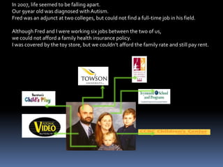 In 2007, life seemed to be falling apart.Our 9year old was diagnosed with Autism.Fred was an adjunct at two colleges, but could not find a full-time job in his field.Although Fred and I were working six jobs between the two of us, we could not afford a family health insurance policy.  I was covered by the toy store, but we couldn’t afford the family rate and still pay rent.    