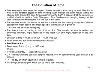 114
The Equation of time
• Time keeping is most important aspect of daily life and in Astronomy as well. The Sun is
most useful celestial object for time keeping. Even though the Earth moves along the
elliptical orbit around the Sun; for an observer on the Earth it appears that the sun moves
in elliptical orbit around the Earth. The speed of the Sun keeps on changing throughout the
year. Thus for time keeping the true the Sun is not useful.
• The solution to this problem is to assume a mean the Sun moving along the Celestial
equator with mean speed. The mean speed of the mean Sun is given by,
n = 360/365.25 = 0.9856 deg/day
• The time is kept according to this fictitious Sun. The equation of time is defined as
difference between, Right Ascension of the mean Sun and Right Ascension of the true
Sun.
• Equation of time = RA of Mean Sun – RA of True Sun
• RA of mean and true Sun can be found as follows.
• RA Of Mean Sun
• RA of Mean Sun = n(t – t0 ) – (360 – w)
• Where,
• n = 0.9856 deg/day speed of mean sun
• t0 = The day when the Sun is at perigee. Around 3rd or 4th January every year the Sun is at
perigee.
• t = The day on which equation of time is required.
• W = Longitude of perigee, which can be found from Almanac.
Sukalyan Bachhar, Senior curator, National Museum of Science & Technology, Bangladesh
 