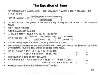 116
The Equation of time
• RA of Mean Sun = 0.9856( 320) – (360 - 282.6830) = 238.075 deg. = 238.075/15 hrs
= 15.8716 hrs
• On 19th Nov2001 Longitude of the Sun = 7 sign 2 deg 48 min 17 sec = 212.8388889
Niryan
• From Indian Almanac
• Add the Ayanansh 23.8783
•  212.8388889 + 23.8783 = 236.7171889 Sayan
• It is necessary to put the Sun in proper quadrant as follows.
• We have both Numerator and denominator with -ve signs. Hence the Sun must be in the
3rd quadrant. Thus180 deg. Should be added to the result.
• RA of True Sun = 54.4168 + 180 = 234.4168 deg.
• = 234.4168/15 hrs = 15.6277 hrs.
• The equation of time on 19th Nov.2001
• RA of Mean Sun – RA of True Sun = 15.8716 – 15.6277 = 0.2439 hrs
• = 0.2439  60 min = 14.634 min
• +ve sign means Mean Sun is faster than True Sun.
   
  







 
longitude
cos
n
onclinatio
cos
longitude
sin
tan
Sun
True
of
RA 1
   
 















 

0.54877
-
0.76699
-
tan
89
l236.71718
cos
23.45
cos
236.717889
sin
tan
Sun
True
of
RA 1
1
Sukalyan Bachhar, Senior curator, National Museum of Science & Technology, Bangladesh
 