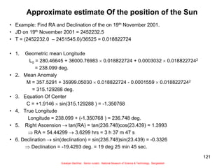 121
Approximate estimate Of the position of the Sun
• Example: Find RA and Declination of the on 19th November 2001.
• JD on 19th November 2001 = 2452232.5
• T = (2452232.0 – 2451545.0)/36525 = 0.018822724
• 1. Geometric mean Longitude
L0 = 280.46645 + 36000.76983  0.018822724 + 0.0003032  0.0188227242
= 238.099 deg.
• 2. Mean Anomaly
M = 357.5291 + 35999.05030  0.018822724 - 0.0001559  0.0188227242
= 315.129288 deg.
• 3. Equation Of Center
C = +1.9146  sin(315.129288 ) = -1.350768
• 4. True Longitude
Longitude = 238.099 + (-1.350768 ) = 236.748 deg.
• 5. Right Ascension  tan(RA) = tan(236.748)cos(23.439) = 1.3993
 RA = 54.44299  3.6299 hrs = 3 h 37 m 47 s
• 6. Declination  sin(declination) = sin(236.748)sin(23.439) = -0.3326
 Declination = -19.4293 deg. = 19 deg 25 min 45 sec.
Sukalyan Bachhar, Senior curator, National Museum of Science & Technology, Bangladesh
 
