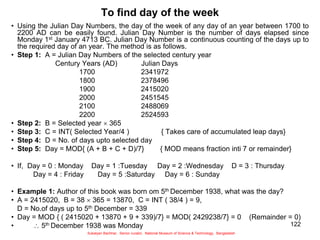 122
To find day of the week
• Using the Julian Day Numbers, the day of the week of any day of an year between 1700 to
2200 AD can be easily found. Julian Day Number is the number of days elapsed since
Monday 1st January 4713 BC. Julian Day Number is a continuous counting of the days up to
the required day of an year. The method is as follows.
• Step 1: A = Julian Day Numbers of the selected century year
Century Years (AD) Julian Days
1700 2341972
1800 2378496
1900 2415020
2000 2451545
2100 2488069
2200 2524593
• Step 2: B = Selected year  365
• Step 3: C = INT( Selected Year/4 ) { Takes care of accumulated leap days}
• Step 4: D = No. of days upto selected day
• Step 5: Day = MOD{ (A + B + C + D)/7} { MOD means fraction inti 7 or remainder}
• If, Day = 0 : Monday Day = 1 :Tuesday Day = 2 :Wednesday D = 3 : Thursday
Day = 4 : Friday Day = 5 :Saturday Day = 6 : Sunday
• Example 1: Author of this book was born om 5th December 1938, what was the day?
• A = 2415020, B = 38  365 = 13870, C = INT ( 38/4 ) = 9,
D = No.of days up to 5th December = 339
• Day = MOD { ( 2415020 + 13870 + 9 + 339)/7} = MOD( 2429238/7} = 0 (Remainder = 0)
•  5th December 1938 was Monday
Sukalyan Bachhar, Senior curator, National Museum of Science & Technology, Bangladesh
 