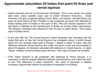 129
Approximate calculation Of Indian first point Of Aries and
vernal equinox
• Indian almanacs give lot of Astronomical information. This is only handy and cheap
data book, easily available every year to Indian Armature Astronomy. Indian
Almanacs only give Longitudes (Bhog) of sun, Moon, and planets. Latitudes (Shar) are
given at some interval of time. Problem is, the Longitudes are given with reference to
Indian starting point of Zodiac or first point of aris. The point exactly opposite to the
star Spica is selected as the starting point of Zodiac by ancient indian astronomers.
The almanac calculated with reference to this fix point is called ‘Niryan’. Thus Indian
signs of Zodiac are fix.
• In the year 280 AD, The Vernal Equinox( Vasant Sampata) was coinciding with the
indian first point of Aris. But Vernal Equinox has retrogade motion. It shifts through
about 50.2 arc seconds every year ot through 1 degree in about 72 years. Now the
difference between Vernal Equinox and Indian first point of aris has accumulated to
about 24 degrees. An Almanac calculated with reference to Vernal Equinox is called
‘Sayan’. Western countries follow Sayan Almanac. Their signs of Zodiac are movable.
• From Indian almanac to get longitudes with reference to Vernal Equinox, it is
necessary to add the angular difference between Vernal Equinox and indian first point
of aris. This difference is called ‘Ayanansh’. The value of Ayanansh is steadily
increasing. Approximate method of calculation of Ayanansh is as follows,
Sukalyan Bachhar, Senior curator, National Museum of Science & Technology, Bangladesh
 