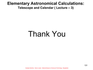131
Elementary Astronomical Calculations:
Telescope and Calendar ( Lecture – 3)
Thank You
Sukalyan Bachhar, Senior curator, National Museum of Science & Technology, Bangladesh
 