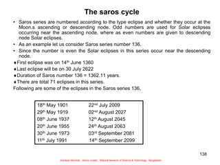 138
The saros cycle
• Saros series are numbered according to the type eclipse and whether they occur at the
Moon.s ascending or descending node. Odd numbers are used for Solar eclipses
occurring near the ascending node, where as even numbers are given to descending
node Solar eclipses.
• As an example let us consider Saros series number 136.
• Since the number is even the Solar eclipses in this series occur near the descending
node.
First eclipse was on 14th June 1360
Last eclipse will be on 30 July 2622
Duration of Saros number 136 = 1362.11 years.
There are total 71 eclipses in this series.
Following are some of the eclipses in the Saros series 136,
18th May 1901 22nd July 2009
29th May 1919 02nd August 2027
08th June 1937 12th August 2045
20th June 1955 24th August 2063
30th June 1973 03rd September 2081
11th July 1991 14th September 2099
Sukalyan Bachhar, Senior curator, National Museum of Science & Technology, Bangladesh
 