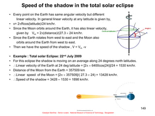 149
Speed of the shadow in the total solar eclipse
• Every point on the Earth has same angular velocity but different
linear velocity. In general linear velocity at any latitude is given by,
• v= 2Rcos(latitude)/24 km/hr.
• Since the Moon orbits around the Earth, it has also linear velocity,
given by Vm = 2(distance)/(27.3  24 km/hr.
• Since the Earth rotates from west to east and the Moon also
orbits around the Earth from west to east.
• Then we have the speed of the shadow , V = Vm -v
• Example : Total solar Eclipse: 22nd July 2009
• For this eclipse the shadow is moving on an average along 24 degrees north latitudes.
• Linear velocity of the Earth at 24 deg latitude = [2  6400cos(24)]/24 = 1530 km/hr.
• Distance of the Moon from the Earth = 357509 km
• Linear speed of the Moon = [2  357509]/( 27.3  24) = 13428 km/hr.
• Speed of the shadow = 3428 – 1530 = 1898 km/hr.
Sukalyan Bachhar, Senior curator, National Museum of Science & Technology, Bangladesh
 