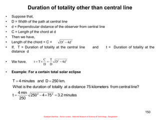 150
Duration of totality other than central line
• Suppose that,
• D = Width of the path at central line
• d = Perpendicular distance of the observer from central line
• C = Length pf the chord at d
• Then we have,
• Length of the chord = C =
• If, T = Duration of totality at the central line and t = Duration of totality at the
distance d
• We have.
• Example: For a certain total solar eclipse
2
2
d
4
D 
2
2
d
4
D
D
T
D
C
T
t 



minutes
3.2
75
4
250
250
min
4
t
line?
central
from
kilometers
75
distance
a
at
totality
of
duration
the
is
What
km.
250
D
and
minutes
4
T
2
2






Sukalyan Bachhar, Senior curator, National Museum of Science & Technology, Bangladesh
 
