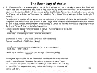 167
The Earth day of Venus
• For Venus the Earth is an outer planet. Hence Earth will rise and set in the sky of Venus. But Earth will
rise in west and will set in the east. Due to very thick cloudy atmosphere of Venus, the Earth cannot be
seen from the surface. Earth will be seen as quite a bright object from outside the cloud cover of Venus.
Earth’s rise, set and rise, on Venus can be called the Earth day of Venus. We want to find the length of
this day.
• Periodic time of rotation of the Venus and periodic time of revolution of Earth are comparable. Venus
completes one rotation from east to west in 243.1 days, while the Earth completes one revolution around
the Sun in 365.25 days. In order to find the Earth day of Venus we have to find relative angular speeds of
Earth and Venus. This given by following relation.
• Relative angular speed = angular speed of Venus – Angular speed of the Earth
 
days.
Earth
four
be
will
there
time
synodic
one
of
interval
the
during
that
suggests
This
586).
146
(4
day
earth
the
times
4
is
which
days,
584
is
Venus
of
time
synodic
the
that
know
We
*
Venus.
of
sky
the
in
seen
be
not
will
Earth
the
days
73
next
For
days.
73
146/2
after
east,
the
in
sets
and
west
the
in
rises
Earth
the
that
indicates
sign
negative
The
(nearly)
days
146
days
145.95
0.006851
1
Venus
of
day
Earth
0.006851
0.0027378
0.004113
365.25
1
-
243.1
1
Day
Earth
1
(Nearly)
days.
365.25
Earth
of
year
Sidereal
west)
to
east
from
is
(Rotation
243.1days.
Venus
of
day
Sidereal
Earth
of
year
Sidereal
2π
-
Venus
of
day
Sidereal
2π
Day
Earth
2π























Sukalyan Bachhar, Senior curator, National Museum of Science & Technology, Bangladesh
 