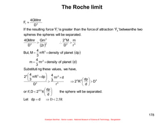 178
The Roche limit
 
 
 
R
5
.
2
D
R



































d
dp
Let
separated.
be
will
sphere
the
d
dp
2
D
if,
or
D
d
dp
R
2
r
d
πr
3
4
D
dp
πR
3
4
2
have,
we
values,
these
ng
Substituti
d
planet
of
density
πr
3
4
m
dp
planet
of
density
πR
3
4
M
But,
r
m
D
M
2
2r
Gm
D
4GMmr
separated.
be
will
spheres
the
spheres
two
betweenthe
'
F
'
attraction
of
force
the
than
greater
is
'
F
'
force
resulting
the
If
D
4GMmr
F
4/3
3
3
4
3
3
3
3
4
3
3
3
3
4
2
2
3
a
r
3
r
Sukalyan Bachhar, Senior curator, National Museum of Science & Technology, Bangladesh
 