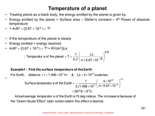 181
Temperature of a planet
• Treating planet as a black body, the energy emitted by the planet is given by,
• Energy emitted by the planet = Surface area  Stefan’s constant  4th Power of absolute
temperature
• = 4R2  (5.67  10-8 )  T4
• If the temperature of the planet is steady
• Energy emitted = energy received
• 4R2  (5.67  10-8 )  T4 = R2/(4r2)}Ls
•
desired.
is
effect
this
extent
certain
Upto
Effect'.
House
Green
'
the
of
because
is
increase
The
celsius.
deg
15
is
Earth
the
of
e
temperatur
average
Actual
C
8
K
281
10
5.67
π
10
4
10
1.496
2
1
Earth
the
of
e
temperatur
Surface
Joule/sec.
10
4
Ls
&
m
10
1.496
r
distance
Earth,
For
1/4
8
10
5.67
π
Ls
r
2
1
T
planet
the
of
e
Temperatur
0
0
1/4
8
26
11
26
11



































Earth
the
of
e
temperatur
surface
the
Find
:
Example1
Sukalyan Bachhar, Senior curator, National Museum of Science & Technology, Bangladesh
 