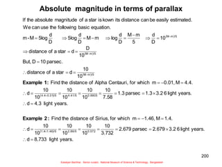 200
Absolute magnitude in terms of parallax
 
 
 
 
 
years.
light
8.733
d
years.
light
6
3.2
2.679
parsec
2.679
3.732
10
10
10
10
10
10
10
d
1.4.
M
1.46,
m
which
for
Sirius,
of
distance
the
Find
years.
light
4.3
d
years.
light
6
3.2
1.3
parsec
1.3
7.58
10
10
10
10
10
10
10
d
4.4.
M
0.01,
m
which
for
Centauri,
Alpha
of
distance
the
Find
10
10
d
star
a
of
distance
parsec.
10
D
But,
10
D
d
star
a
of
distance
10
D
d
5
m
M
D
d
log
m
M
D
d
5log
D
d
5log
M
-
m
equation.
basic
following
the
use
can
We
estimated.
easily
be
can
distance
its
kown
is
star
a
of
magnitude
absolute
the
If
0.572
2.86/5
/5
1.46
1.4
0.8805
4.41/5
/5
0.01
4.4
/5
m
M
/5
m
M
/5
m
M















































:
2
Example
:
1
Example
Sukalyan Bachhar, Senior curator, National Museum of Science & Technology, Bangladesh
 