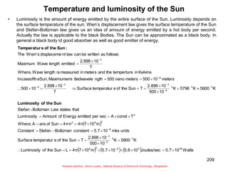 209
Temperature and luminosity of the Sun
• Luminosity is the amount pf energy emitted by the entire surface of the Sun. Luminosity depends on
the surface temperature of the sun. Wien’s displacement law gives the surface temperature of the Sun
and Stefan-Boltzman law gives us an idea of amount of energy emitted by a hot body per second.
Actually the law is applicable to the black Bodies. The Sun can be approximated as a black body. In
general a black body id good absorber as well as good emitter of energy.
 
      Watts
10
5.7
Joules/sec
10
5.8
10
5.7
m
10
7
4π
L
Sun
the
of
Luminosity
K
5800
K
10
500
10
2.898
T
Sun
the
of
e
temperatur
Surface
units
mks
10
5.7
constant
Boltzman
Stefan
Constant
m
10
7
4π
4ππ
Sun
of
are
A
Where,
T
const
A
sec
per
emitted
Energy
of
Amount
Luminosity
that
states
Law
Boltzman
-
Stefan
K
5800
K
5796
K
10
500
10
2.898
T
Sun
the
of
e
temperatur
Surface
T
10
2.898
10
500
meters
10
500
meters
nano
500
ngth
ttedwavele
Maximumemi
eSun,
Incaseofth
Kelvins
in
temperture
the
and
meters
in
measured
is
length
Wave
Where,
T
10
2.898
emitted
length
Wave
Maximum
follows
as
written
be
can
law
nt
displaceme
s
Wien'
The
26
3
8
2
8
0
0
9
3
8
2
8
2
4
0
0
0
9
3
3
9
9
3





















































Sun
the
of
Luminosity
:
Sun
the
of
e
Temperatur
Sukalyan Bachhar, Senior curator, National Museum of Science & Technology, Bangladesh
 