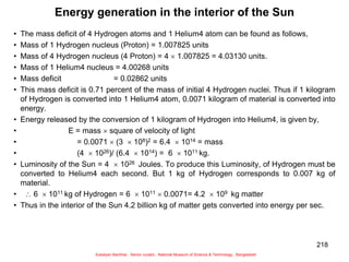 218
Energy generation in the interior of the Sun
• The mass deficit of 4 Hydrogen atoms and 1 Helium4 atom can be found as follows,
• Mass of 1 Hydrogen nucleus (Proton) = 1.007825 units
• Mass of 4 Hydrogen nucleus (4 Proton) = 4  1.007825 = 4.03130 units.
• Mass of 1 Helium4 nucleus = 4.00268 units
• Mass deficit = 0.02862 units
• This mass deficit is 0.71 percent of the mass of initial 4 Hydrogen nuclei. Thus if 1 kilogram
of Hydrogen is converted into 1 Helium4 atom, 0.0071 kilogram of material is converted into
energy.
• Energy released by the conversion of 1 kilogram of Hydrogen into Helium4, is given by,
• E = mass  square of velocity of light
• = 0.0071  (3  108)2 = 6.4  1014 = mass
• (4  1026)/ (6.4  1014) = 6  1011 kg.
• Luminosity of the Sun = 4  1026 Joules. To produce this Luminosity, of Hydrogen must be
converted to Helium4 each second. But 1 kg of Hydrogen corresponds to 0.007 kg of
material.
•  6  1011 kg of Hydrogen = 6  1011  0.0071= 4.2  109 kg matter
• Thus in the interior of the Sun 4.2 billion kg of matter gets converted into energy per sec.
Sukalyan Bachhar, Senior curator, National Museum of Science & Technology, Bangladesh
 