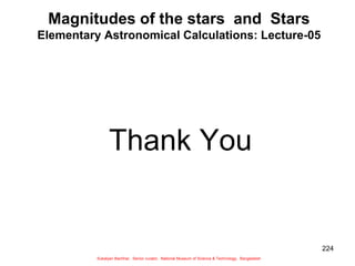 224
Magnitudes of the stars and Stars
Elementary Astronomical Calculations: Lecture-05
Thank You
Sukalyan Bachhar, Senior curator, National Museum of Science & Technology, Bangladesh
 