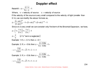 234
Doppler effect
 
 
   
 
2
1
3
9
z
1
1
2
4
z
























































1
-
1
-
0.2
1.8
1
-
0.8c
c
0.8c
c
z
then
0.8c
v
If,
:
3
Example
1
-
1
-
0.4
1.6
1
-
0.6c
c
0.6c
c
z
then
0.6c
v
If,
:
2
Example
0.1
z
then
0.1c
v
If,
1:
Example
neglected
is
term
/c
v
c
v
z
1
c
v
2
1
1
c
v
2
1
1
z
have,
we
Expansion,
Binomial
the
of
term
first
only
consider
can
we
small
very
is
v/c
Since
1
v/c
1-
v/c
1
1
v/c
1-
v/c
1
z
as,
formula
above
the
modify
can
we
0.1c),
than
(smaller
light
of
velocity
the
to
compared
small
very
is
source
the
of
velocity
the
If
source
of
velocity
c
source
of
velocity
v
Where,
1
v
c
v
c
z
Redshift
2
2
1/2
1/2
1/2
1/2
 