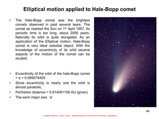 44
Elliptical motion applied to Hale-Bopp comet
• The Hale-Bopp comet was the brightest
comets observed in past several tears. The
comet as nearest the Sun on 1st April 1997. Its
periodic time is too long, about 2500 years.
Naturally its orbit is quite elongated. As an
application of the Elliptical motion, Hale-Bopp
comet is very ideal celestial object. With the
knowledge of eccentricity of its orbit several
aspects of the motion of the comet can be
studied.
• Eccentricity of the orbit of the hale-Bopp comet
= e = 0.995074405
• Since eccentricity is nearly one the orbit is
almost parabolic.
• Perihelion distance = 0.914091158 AU (given)
• The semi major axis ‘a’
Sukalyan Bachhar, Senior curator, National Museum of Science & Technology, Bangladesh
 