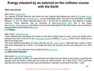 57
Energy released by an asteroid on the collision course
with the Earth
*
*Main asteroid belt
Main article: Asteroid belt
The majority of known asteroids orbit within the main asteroid belt between the orbits of Marsand Jupiter,
generally in relatively low-eccentricity (i.e., not very elongated) orbits. This belt is now estimated to contain
between 1.1 and 1.9 million asteroids larger than 1 km (0.6 mi) in diameter,[29] and millions of smaller
ones.[30] These asteroids may be remnants of theprotoplanetary disk, and in this region
the accretion of planetesimals into planets during the formative period of the solar system was prevented by
large gravitational perturbations byJupiter.
[edit]Trojans
Main article: Trojan asteroids
Trojan asteroids are a population that share an orbit with a larger planet or moon, but do not collide with it
because they orbit in one of the two Lagrangian points of stability, L4 and L5, which lie 60° ahead of and
behind the larger body.
The most significant population of Trojan asteroids are the Jupiter Trojans. Although fewer Jupiter Trojans
have been discovered as of 2010, it is thought that there are as many as there are asteroids in the main
belt.
A couple trojans have also been found orbiting with Mars.[note 2]
[edit]Near-Earth asteroids
Main article: Near-Earth asteroids
Near-Earth asteroids, or NEA's, are asteroids that have orbits that pass close to that of Earth. Asteroids that
actually cross the Earth's orbital path are known as Earth-crossers. As of May 2010, 7,075 near-Earth
asteroids are known and the number over one kilometre in diameter is estimated to be 500 - 1,000.
Sukalyan Bachhar, Senior curator, National Museum of Science & Technology, Bangladesh
 