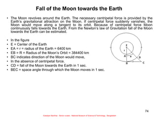 74
Fall of the Moon towards the Earth
• The Moon revolves around the Earth. The necessary centripetal force is provided by the
Earth’s gravitational attraction on the Moon. If centripetal force suddenly vanishes, the
Moon would mpve along a tangent to its orbit. Because of centripetal force Moon
continuously falls towards the Earth. From the Newton’s law of Gravitation fall of the Moon
towards the Earth can be estimated.
• In the figure
• E = Center of the Earth
• EA = r = radius of the Earth = 6400 km
• EB = R = Radius of the Moon’s Orbit = 384400 km
• BC indicates direction of the Moon would move,
• In the absence of centripetal force.
• CD = fall of the Moon towards the Earth in 1 sec.
• BEC = space angle through which the Moon moves in 1 sec.
Sukalyan Bachhar, Senior curator, National Museum of Science & Technology, Bangladesh
 