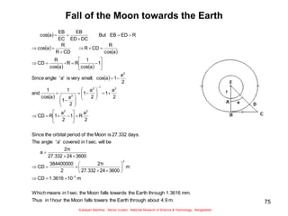 75
Fall of the Moon towards the Earth
 
 
 
   
 
 
m.
4.9
about
through
Earth
the
towars
falls
Moon
the
hour
1
in
Thus
mm.
1.3616
through
Earth
the
towards
falls
Moon
the
sec.
1
in
means
Which
m
10
1.3616
CD
m
3600
24
27.332
2π
2
384400000
CD
3600
24
27.332
2π
a
be
will
sec.
1
in
covered
a'
'
angle
The
days.
27.332
is
Moon
the
of
period
orbital
the
Since
2
a
R
1
2
a
1
R
CD
2
a
1
2
a
1
2
a
1
1
a
cos
1
and
2
a
1
a
cos
small;
very
is
a'
'
angle
Since
1
a
cos
1
R
R
-
a
cos
R
CD
a
cos
R
CD
R
CD
R
R
a
cos
R
ED
EB
But
DC
ED
EB
EC
EB
a
cos
3
-
2
2
2
2
1
2
2
2










































































Sukalyan Bachhar, Senior curator, National Museum of Science & Technology, Bangladesh
 