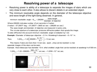 90
Resolving power of a telescope
• Resolving power is ability of a telescope to separate the images of stars which are
very close to each other. It also allows to discern details in an extended object.
• The minimum resolvable angle depends on the diameter of the telescope objective
and wave length of the light being observed. In general,
 
sec.
arc
10
1.2258
sec.
arc
10
10
500
206265
1.22
1.22θ
nm.
500
of
h
wavelengt
at
resolved
be
can
that
angle
smallest
what
m.
10
diameter
has
telescope
Keck
:
Example
seen.
be
can
stars
the
of
images
separate
two
i.e.
resolved
be
can
yhey
apart,
sec.
arc
1.5
than
more
are
stars
if
means
This
sec.
arc
1.5
0.1
10
6
206265
1.22
1.22θ
Then,
m.
10
6
observed
h
Wavelengt
m.
0.1
objective
telescope
of
Diameter
1.22.
by
multiplied
is
angle
resolvable
minimum
account
into
n
diffractio
take
To
image.
the
spreds
that
pattern
n
diffractio
produces
telescope
a
of
aperture
circular
The
units.
same
in
measured
are
objective
of
diameter
and
length
wave
The
sec
arc
206265
sec
arc
3600
57.29577
deg.
57.29577
radian
1
radian
1
in
seconds
arc
of
number
indicates
206265
Where
objective
of
diameter
length
wave
206265
θ
angle
resolvable
minimum
2
-
9
min
7
min
7
-
min














 













:
Example
Sukalyan Bachhar, Senior curator, National Museum of Science & Technology, Bangladesh
 
