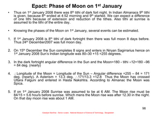 98
Epact: Phase of Moon on 1st January
• Thus on 1st January 2008 there was 8th tithi of dark fort night. In Indian Almanacs 9th tithi
is given, because 8th ended at 4:52 morning and 9th started. We can expect a difference
of one tithi because of extension and reduction of the tithes. Also tithi at sunrise is
assumed to the tithi of the entire day.
• Knowing the phases of the Moon on 1st January, several events can be estimated.
1. If 1st January 2008 is 8th tithi of dark fortnight then there was full moon 8 days before.
Thus 24th December2007 was full moon day.
2. On 15th December the Sun completes 8 signs and enters in Niryan Sagirrarius hence on
1st January 2008 Sun’s Indian longitude was 8030 +15 =255 degrees.
3. In the dark fortnight angular difference in the Sun and the Moon=180 - tithi 12=180 –96
= 84 deg. (nearly)
4. Longitude of the Moon = Longitude of the Sun – Angular difference =255 – 84 = 171
deg. (nearly). A Asterism = 13.3 deg. 171/13.3 =12.8 Thus the Moon has crossed
Uttara Falguni and entered in Hasta Nakshtra. According to Almanac the Moon was
Spica.
5. If on 1st January 2008 Sunrise was assumed to be at 6 AM. The Moon rise must be
84/15 = 5.6 hours before sunrise. Which mens the Moon rise was after 12.30 in the night.
On that day moon rise was about 1 AM.
Sukalyan Bachhar, Senior curator, National Museum of Science & Technology, Bangladesh
 