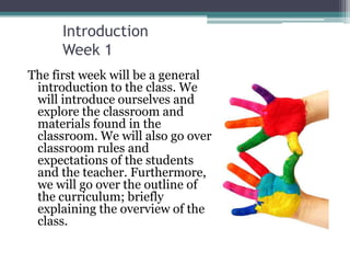 Introduction
      Week 1
The first week will be a general
 introduction to the class. We
 will introduce ourselves and
 explore the classroom and
 materials found in the
 classroom. We will also go over
 classroom rules and
 expectations of the students
 and the teacher. Furthermore,
 we will go over the outline of
 the curriculum; briefly
 explaining the overview of the
 class.
 