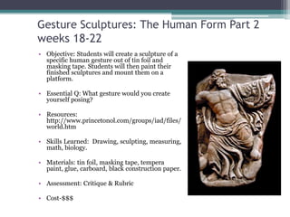 Gesture Sculptures: The Human Form Part 2
weeks 18-22
• Objective: Students will create a sculpture of a
  specific human gesture out of tin foil and
  masking tape. Students will then paint their
  finished sculptures and mount them on a
  platform.

• Essential Q: What gesture would you create
  yourself posing?

• Resources:
  http://www.princetonol.com/groups/iad/files/
  world.htm

• Skills Learned: Drawing, sculpting, measuring,
  math, biology.

• Materials: tin foil, masking tape, tempera
  paint, glue, carboard, black construction paper.

• Assessment: Critique & Rubric

• Cost-$$$
 