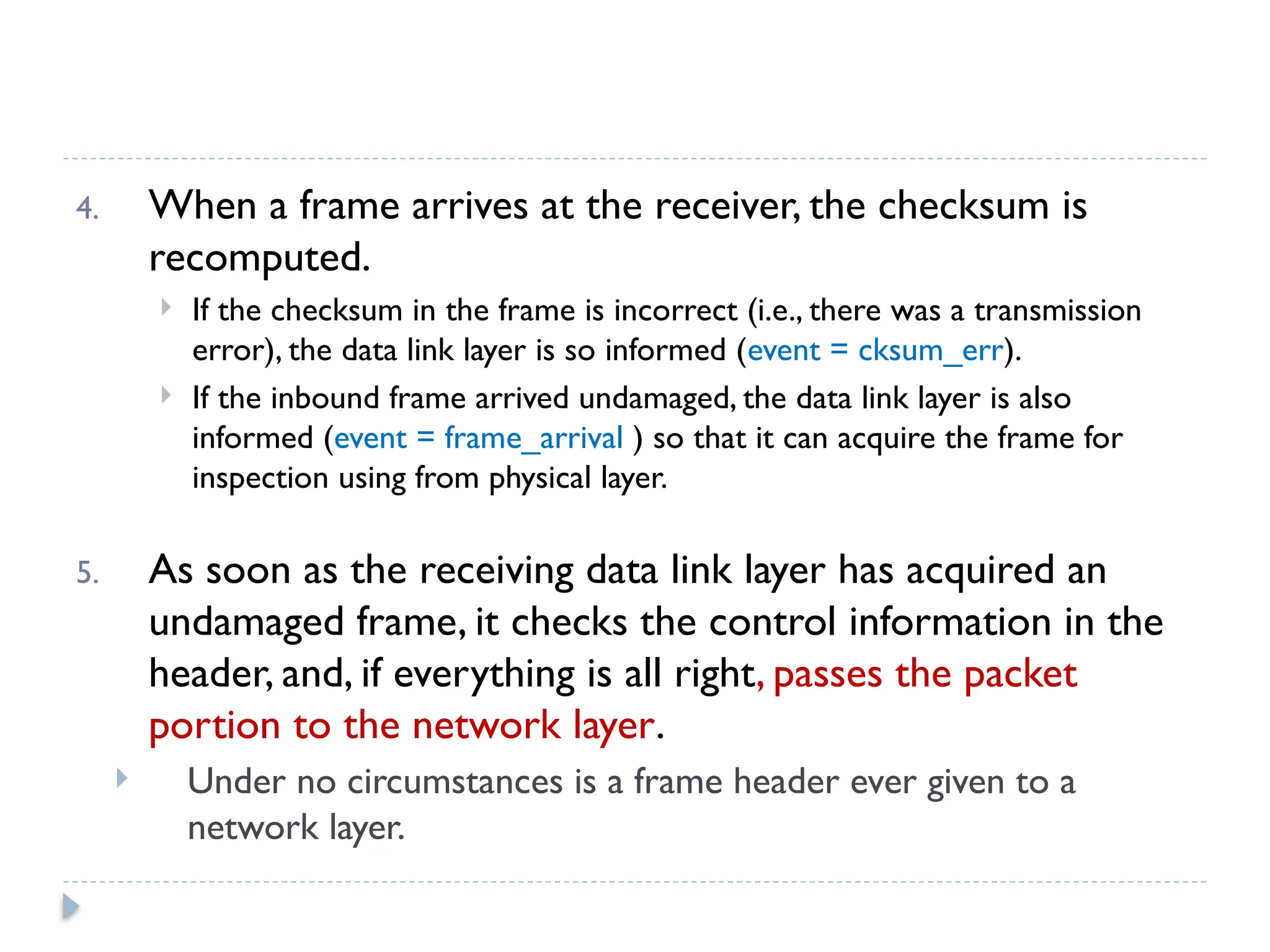 4. When a frame arrives at the receiver, the checksum is recomputed.  If the checksum in the frame is incorrect (i.e., there was a transmission error), the data link layer is so informed (event = cksum_err).  If the inbound frame arrived undamaged, the data link layer is also informed (event = frame_arrival ) so that it can acquire the frame for inspection using from physical layer. 5. As soon as the receiving data link layer has acquired an undamaged frame, it checks the control information in the header, and, if everything is all right, passes the packet portion to the network layer.  Under no circumstances is a frame header ever given to a network layer. 