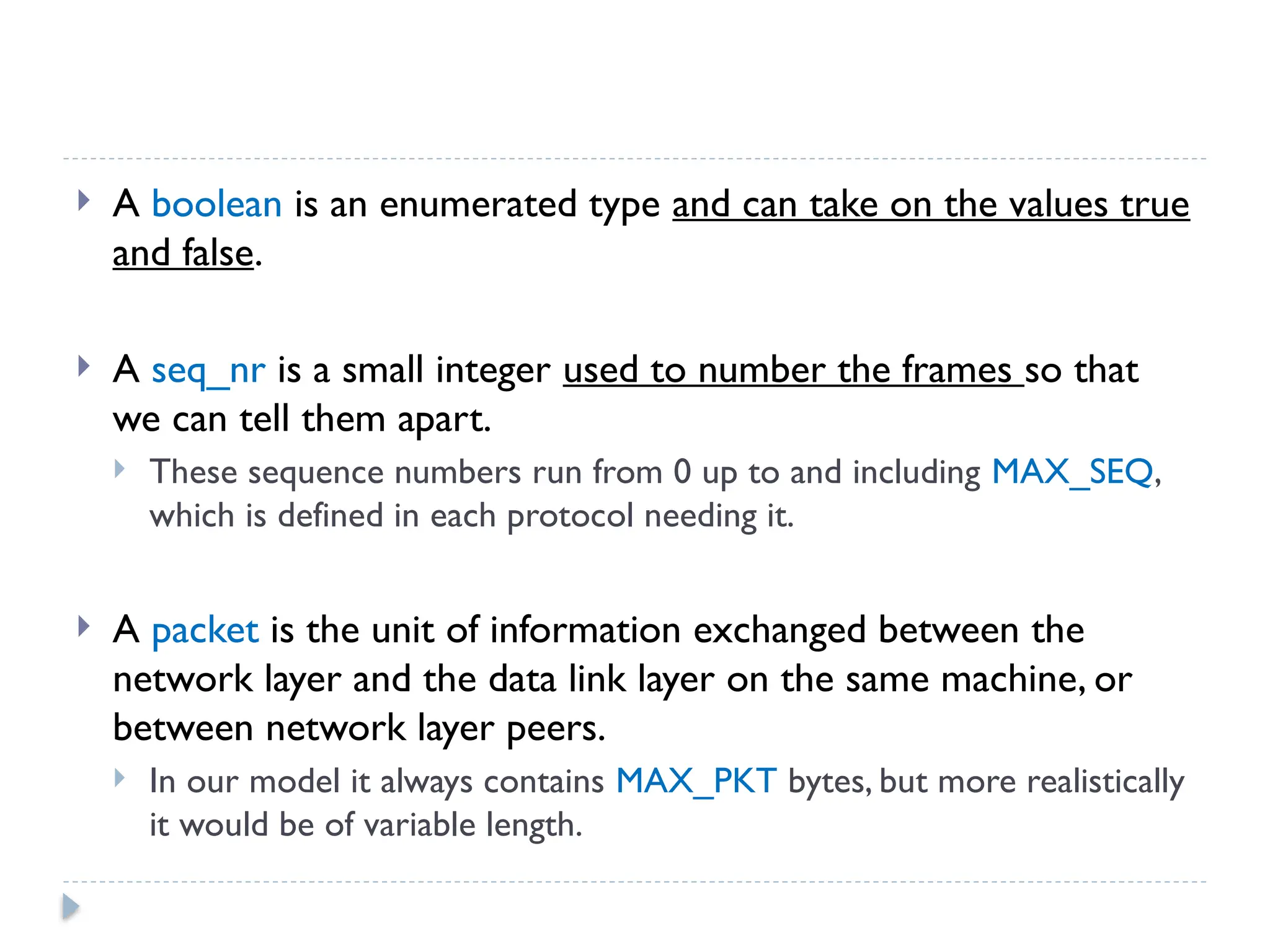  A boolean is an enumerated type and can take on the values true and false.  A seq_nr is a small integer used to number the frames so that we can tell them apart.  These sequence numbers run from 0 up to and including MAX_SEQ, which is defined in each protocol needing it.  A packet is the unit of information exchanged between the network layer and the data link layer on the same machine, or between network layer peers.  In our model it always contains MAX_PKT bytes, but more realistically it would be of variable length. 