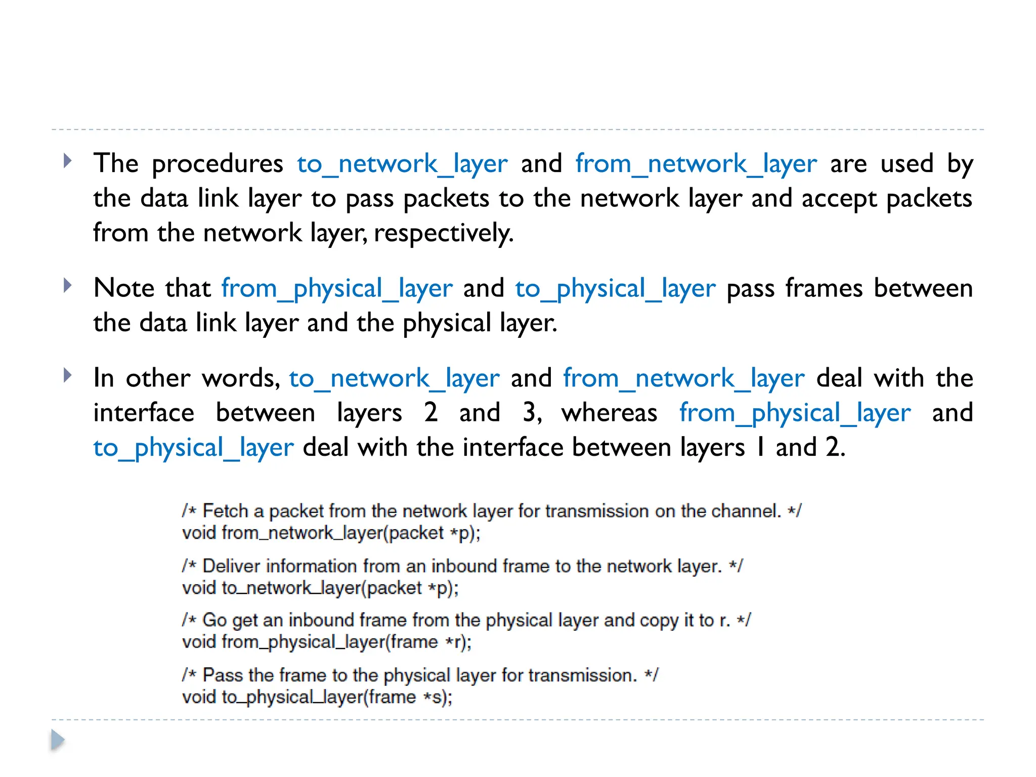  The procedures to_network_layer and from_network_layer are used by the data link layer to pass packets to the network layer and accept packets from the network layer, respectively.  Note that from_physical_layer and to_physical_layer pass frames between the data link layer and the physical layer.  In other words, to_network_layer and from_network_layer deal with the interface between layers 2 and 3, whereas from_physical_layer and to_physical_layer deal with the interface between layers 1 and 2. 
