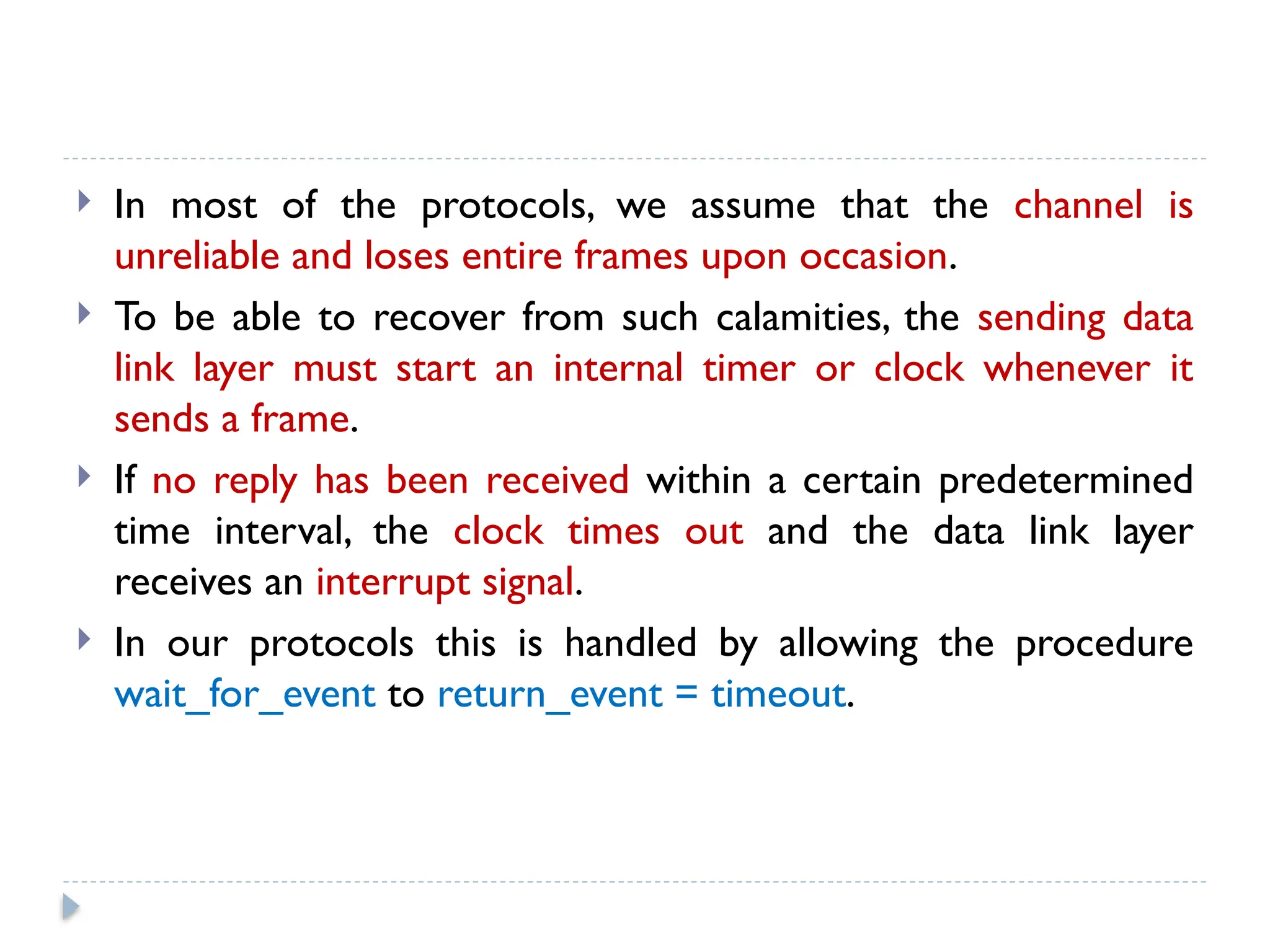  In most of the protocols, we assume that the channel is unreliable and loses entire frames upon occasion.  To be able to recover from such calamities, the sending data link layer must start an internal timer or clock whenever it sends a frame.  If no reply has been received within a certain predetermined time interval, the clock times out and the data link layer receives an interrupt signal.  In our protocols this is handled by allowing the procedure wait_for_event to return_event = timeout. 