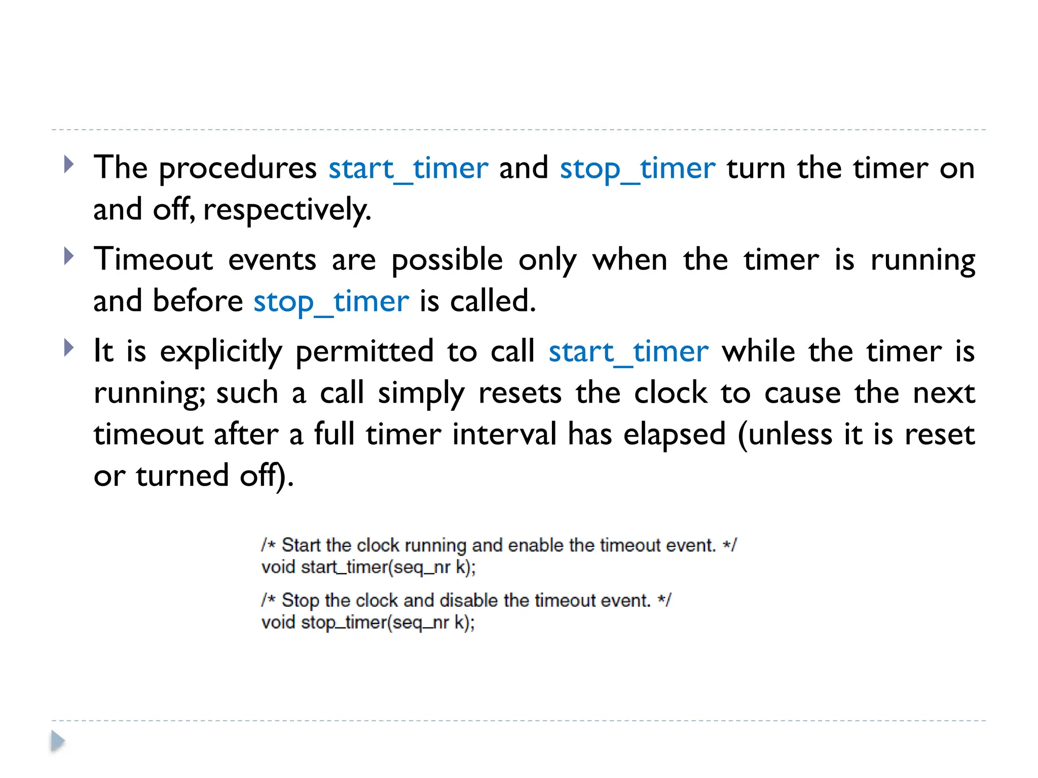  The procedures start_timer and stop_timer turn the timer on and off, respectively.  Timeout events are possible only when the timer is running and before stop_timer is called.  It is explicitly permitted to call start_timer while the timer is running; such a call simply resets the clock to cause the next timeout after a full timer interval has elapsed (unless it is reset or turned off). 