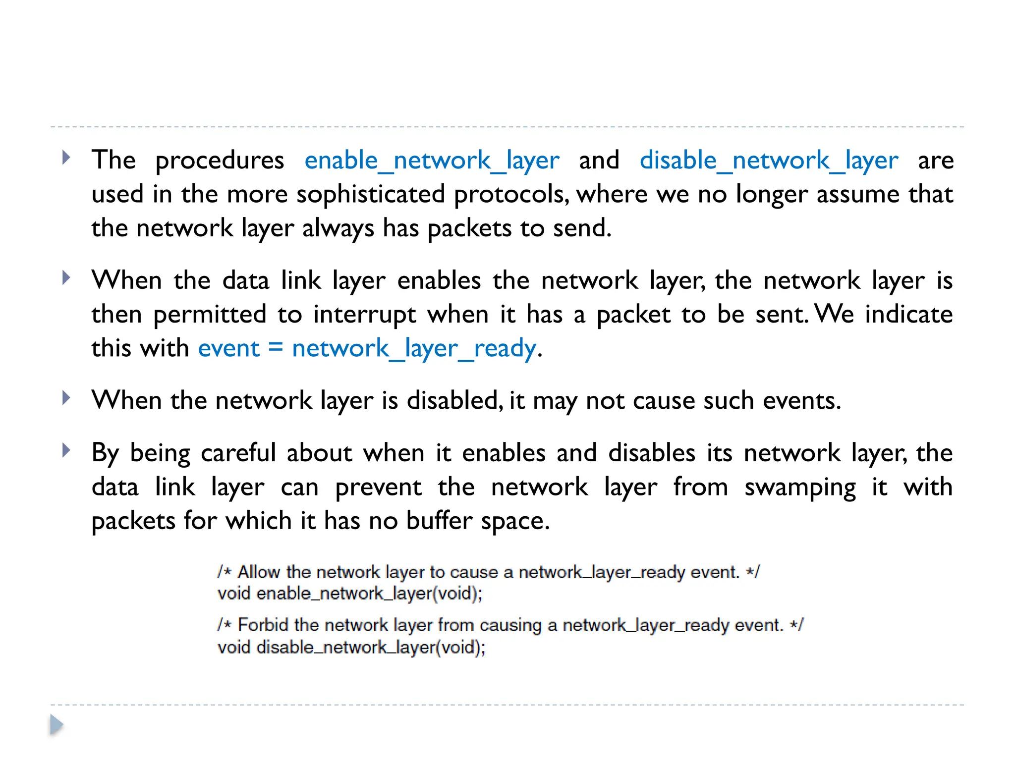  The procedures enable_network_layer and disable_network_layer are used in the more sophisticated protocols, where we no longer assume that the network layer always has packets to send.  When the data link layer enables the network layer, the network layer is then permitted to interrupt when it has a packet to be sent. We indicate this with event = network_layer_ready.  When the network layer is disabled, it may not cause such events.  By being careful about when it enables and disables its network layer, the data link layer can prevent the network layer from swamping it with packets for which it has no buffer space. 