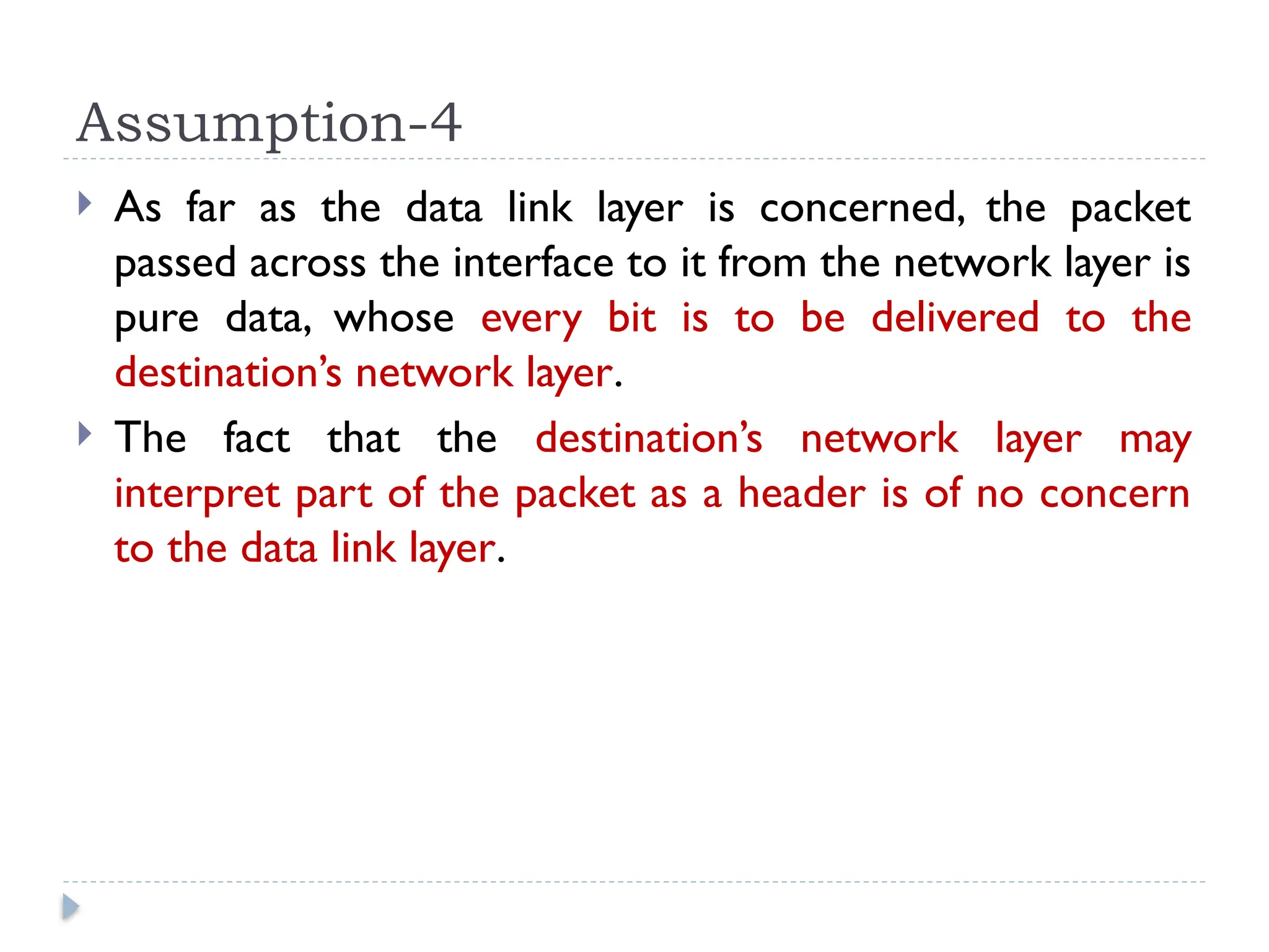 Assumption-4  As far as the data link layer is concerned, the packet passed across the interface to it from the network layer is pure data, whose every bit is to be delivered to the destination’s network layer.  The fact that the destination’s network layer may interpret part of the packet as a header is of no concern to the data link layer. 