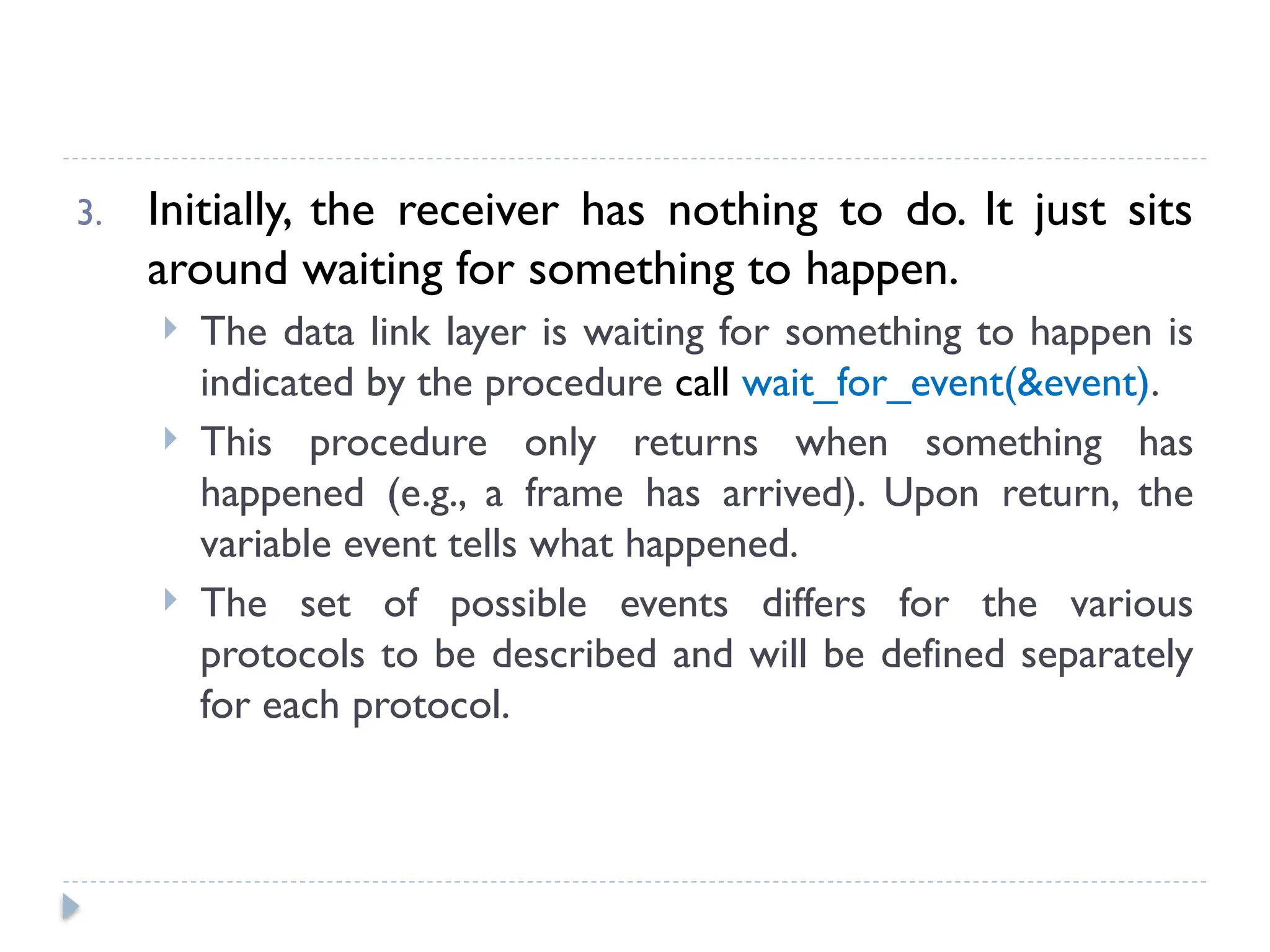 3. Initially, the receiver has nothing to do. It just sits around waiting for something to happen.  The data link layer is waiting for something to happen is indicated by the procedure call wait_for_event(&event).  This procedure only returns when something has happened (e.g., a frame has arrived). Upon return, the variable event tells what happened.  The set of possible events differs for the various protocols to be described and will be defined separately for each protocol. 