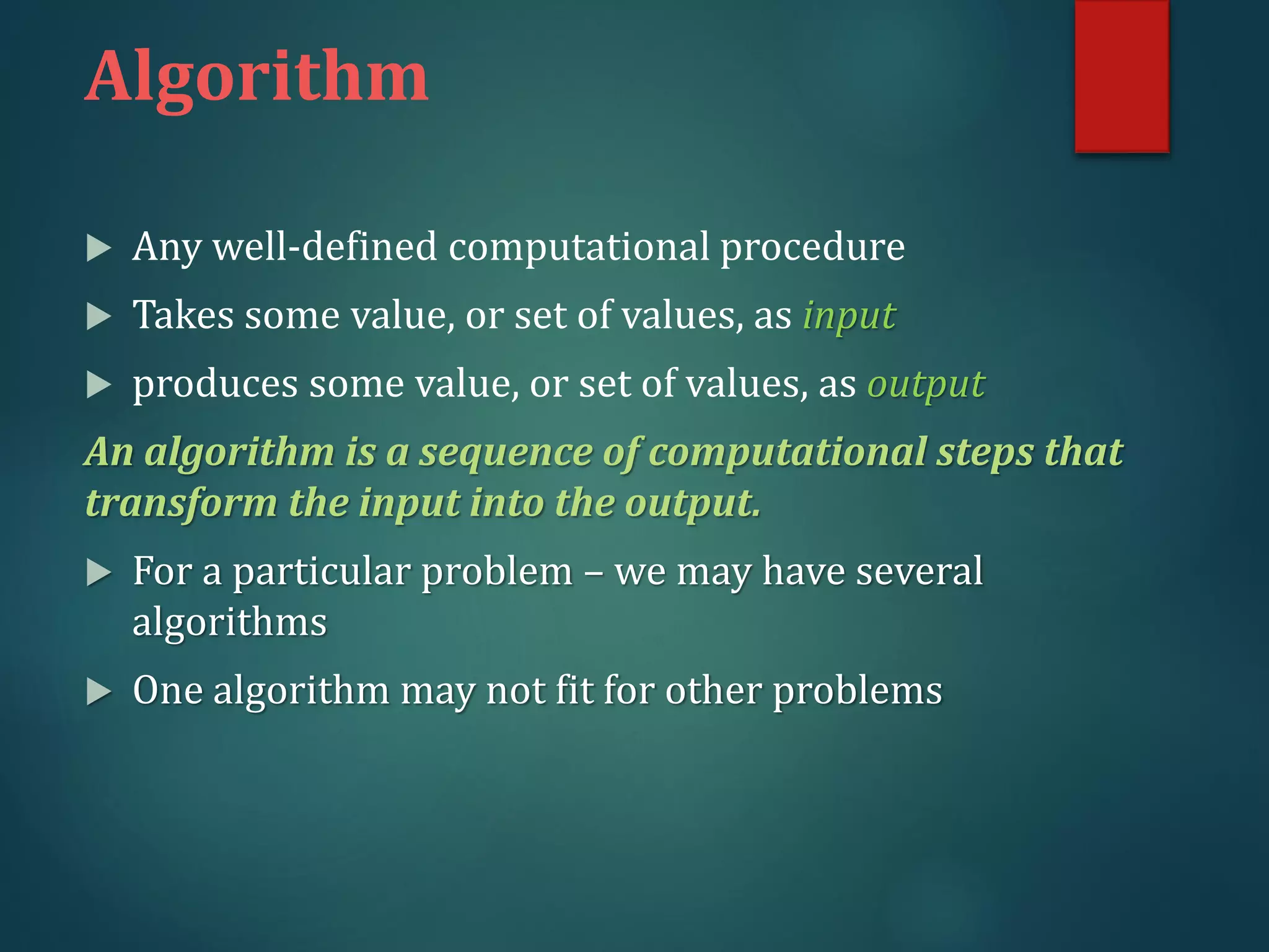  Any well-defined computational procedure
 Takes some value, or set of values, as input
 produces some value, or set of values, as output
An algorithm is a sequence of computational steps that
transform the input into the output.
 For a particular problem – we may have several
algorithms
 One algorithm may not fit for other problems
Algorithm
 
