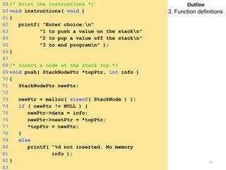 Tuesday, April 8, 2014 10
59 /* Print the instructions */
60 void instructions( void )
61 {
62 printf( "Enter choice:n"
63 "1 to push a value on the stackn"
64 "2 to pop a value off the stackn"
65 "3 to end programn" );
66 }
67
68 /* Insert a node at the stack top */
69 void push( StackNodePtr *topPtr, int info )
70 {
71 StackNodePtr newPtr;
72
73 newPtr = malloc( sizeof( StackNode ) );
74 if ( newPtr != NULL ) {
75 newPtr->data = info;
76 newPtr->nextPtr = *topPtr;
77 *topPtr = newPtr;
78 }
79 else
80 printf( "%d not inserted. No memory
available.n",81 info );
82 }
83
Outline
3. Function definitions
 
