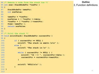 Tuesday, April 8, 2014 11
84 /* Remove a node from the stack top */
85 int pop( StackNodePtr *topPtr )
86 {
87 StackNodePtr tempPtr;
88 int popValue;
89
90 tempPtr = *topPtr;
91 popValue = ( *topPtr )->data;
92 *topPtr = ( *topPtr )->nextPtr;
93 free( tempPtr );
94 return popValue;
95 }
96
97 /* Print the stack */
98 void printStack( StackNodePtr currentPtr )
99 {
100 if ( currentPtr == NULL )
101 printf( "The stack is empty.nn" );
102 else {
103 printf( "The stack is:n" );
104
105 while ( currentPtr != NULL ) {
106 printf( "%d --> ", currentPtr->data );
107 currentPtr = currentPtr->nextPtr;
108 }
109
110 printf( "NULLnn" );
111 }
112 }
113
Outline
3. Function definitions
 