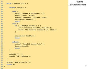 Tuesday, April 8, 2014 19
31
32 while ( choice != 3 ) {
33
34 switch( choice ) {
35
36 case 1:
37 printf( "Enter a character: " );
38 scanf( "n%c", &item );
39 enqueue( &headPtr, &tailPtr, item );
40 printQueue( headPtr );
41 break;
42 case 2:
43 if ( !isEmpty( headPtr ) ) {
44 item = dequeue( &headPtr, &tailPtr );
45 printf( "%c has been dequeued.n", item );
46 }
47
48 printQueue( headPtr );
49 break;
50
51 default:
52 printf( "Invalid choice.nn" );
53 instructions();
54 break;
55 }
56
57 printf( "? " );
58 scanf( "%d", &choice );
59 }
60
61 printf( "End of run.n" );
62 return 0;
63 }
64
Outline
2.1 Switch statement
 