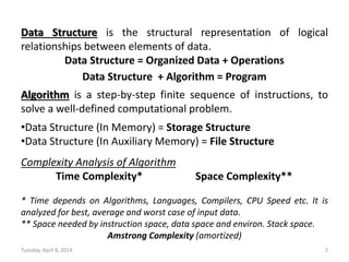 Data Structure is the structural representation of logical
relationships between elements of data.
Data Structure = Organized Data + Operations
Data Structure + Algorithm = Program
Algorithm is a step-by-step finite sequence of instructions, to
solve a well-defined computational problem.
•Data Structure (In Memory) = Storage Structure
•Data Structure (In Auxiliary Memory) = File Structure
Complexity Analysis of Algorithm
Time Complexity* Space Complexity**
* Time depends on Algorithms, Languages, Compilers, CPU Speed etc. It is
analyzed for best, average and worst case of input data.
** Space needed by instruction space, data space and environ. Stack space.
Amstrong Complexity (amortized)
Tuesday, April 8, 2014 2
 