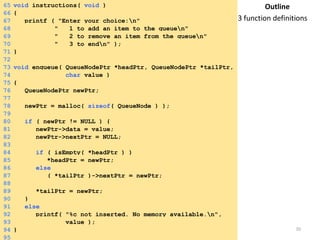 Tuesday, April 8, 2014 20
65 void instructions( void )
66 {
67 printf ( "Enter your choice:n"
68 " 1 to add an item to the queuen"
69 " 2 to remove an item from the queuen"
70 " 3 to endn" );
71 }
72
73 void enqueue( QueueNodePtr *headPtr, QueueNodePtr *tailPtr,
74 char value )
75 {
76 QueueNodePtr newPtr;
77
78 newPtr = malloc( sizeof( QueueNode ) );
79
80 if ( newPtr != NULL ) {
81 newPtr->data = value;
82 newPtr->nextPtr = NULL;
83
84 if ( isEmpty( *headPtr ) )
85 *headPtr = newPtr;
86 else
87 ( *tailPtr )->nextPtr = newPtr;
88
89 *tailPtr = newPtr;
90 }
91 else
92 printf( "%c not inserted. No memory available.n",
93 value );
94 }
95
Outline
3 function definitions
 