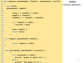 Tuesday, April 8, 2014 21
96 char dequeue( QueueNodePtr *headPtr, QueueNodePtr *tailPtr
)97 {
98 char value;
99 QueueNodePtr tempPtr;
100
101 value = ( *headPtr )->data;
102 tempPtr = *headPtr;
103 *headPtr = ( *headPtr )->nextPtr;
104
105 if ( *headPtr == NULL )
106 *tailPtr = NULL;
107
108 free( tempPtr );
109 return value;
110 }
111
112 int isEmpty( QueueNodePtr headPtr )
113 {
114 return headPtr == NULL;
115 }
116
117 void printQueue( QueueNodePtr currentPtr )
118 {
119 if ( currentPtr == NULL )
120 printf( "Queue is empty.nn" );
121 else {
122 printf( "The queue is:n" );
Outline
3 function definitions
 